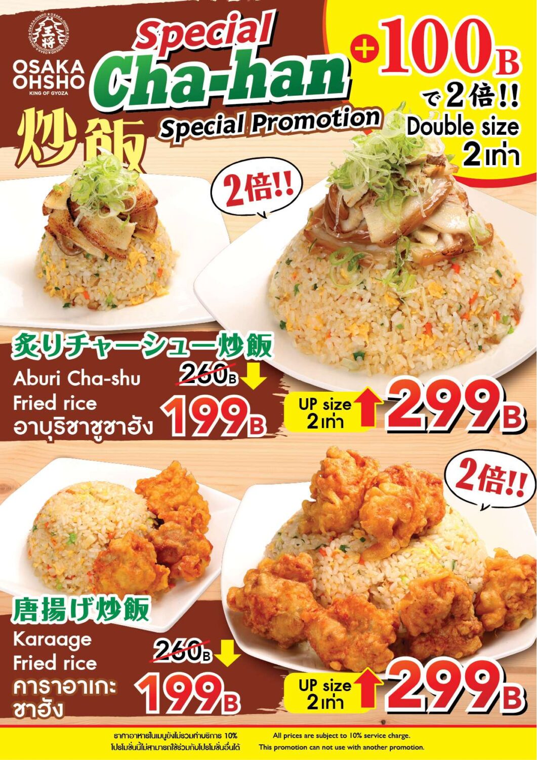 Osaka Ohsho - Special Fried Rice Special Promotion Promotion Overview Double the size for only +100B!! Regular Price: 260B → Special Price: 199B Double size (UP size) → 299B Menu Details 1. Seared Chashu Fried Rice Regular size price: 199B (Regularly 260B) Double size price: 299B Labels (English/Thai): Aburi Cha-shu Fried rice อาบุริชาชูชาฮัง 2. Karaage Fried Rice Regular size price: 199B (Regularly 260B) Double size price: 299B Labels (English/Thai): Karaage Fried rice คาราอาเกะ ชาฮัง Notes Service Charge: All prices are subject to a 10% service charge. Terms of Use: This promotion cannot be used in conjunction with other promotions.