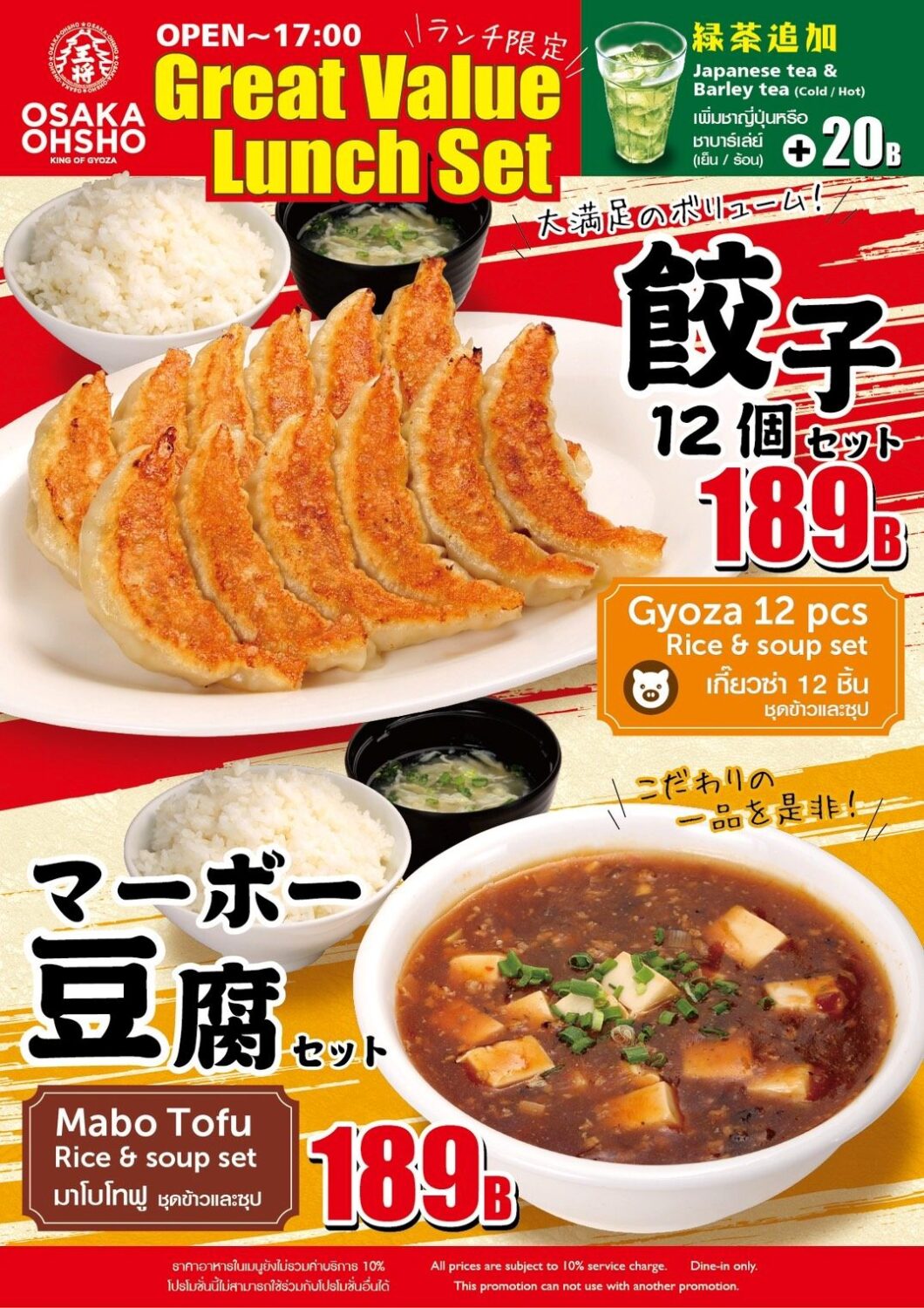 Osaka Ohsho - Great Value Lunch Promotion Available: OPEN – 17:00 (Lunch Only) Menu Details 1. Gyoza 12-Piece Set Price: 189 THB Includes: 12 pieces of Gyoza, rice, and soup set. Tagline: A satisfyingly hearty portion! English/Thai Labels: * Gyoza 12 pcs Rice & soup set เกี๊ยวซ่า 12 ชิ้น ชุดข้าวและซุป 2. Mapo Tofu Set Price: 189 THB Includes: Mapo Tofu, rice, and soup set. Tagline: Experience our signature specialty! English/Thai Labels: * Mabo Tofu Rice & soup set มาโบโทฟู ชุดข้าวและซุป Additional Options Add Tea: +20 THB Japanese Green Tea & Barley Tea (Cold / Hot) Note Prices are subject to a 10% service charge. Dine-in only. This promotion cannot be used in conjunction with other offers.