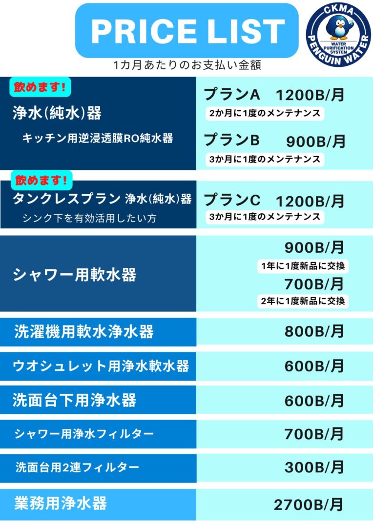 PRICE LIST
1カ月あたりのお支払い金額
浄水(純水)器
キッチン用逆浸透膜RO純水器
シャワー用軟水器
900B/月
700B/月
洗濯機用軟水浄水器
800B/月
ウオシュレット用浄水軟水器
600B/月
洗面台下用浄水器
600B/月
飲めます!
1200B/月
900B/月
1200B/月
プランA
プランB
タンクレスプラン
業務用浄水器
2700B/月
飲めます!
浄水(純水)器
2か月に1度のメンテナンス
3か月に1度のメンテナンス
3か月に1度のメンテナンス
シンク下を有効活用したい方
シャワー用浄水フィルター
洗面台用2連フィルター
1年に1度新品に交換
2年に1度新品に交換
700B/月
300B/月
プランC