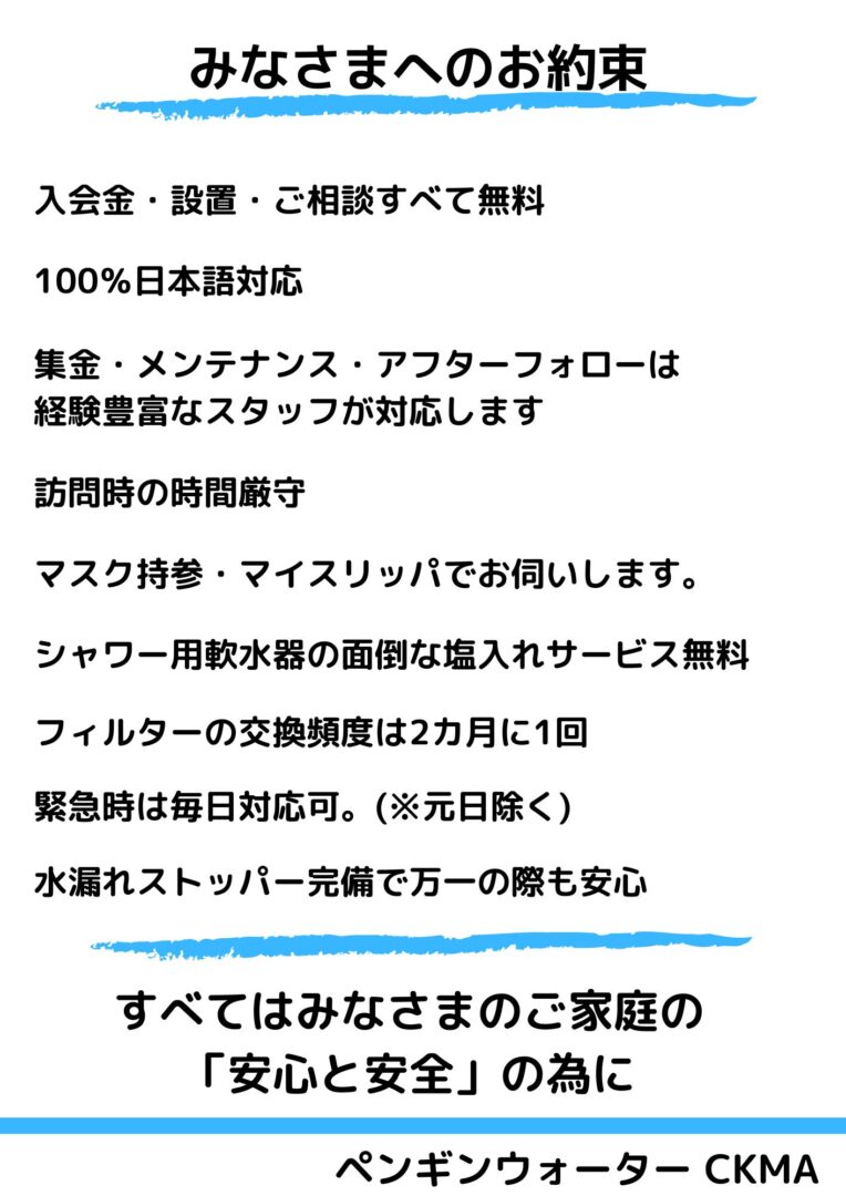 みなさまへのお約束

ペンギンウォーター CKMA
入会金・設置・ご相談すべて無料
すべてはみなさまのご家庭の
「安心と安全」の為に
集金・メンテナンス・アフターフォローは
経験豊富なスタッフが対応します
100％日本語対応
マスク持参・マイスリッパでお伺いします。
訪問時の時間厳守
シャワー用軟水器の面倒な塩入れサービス無料
フィルターの交換頻度は2カ月に1回
緊急時は毎日対応可。(※元日除く)
水漏れストッパー完備で万一の際も安心