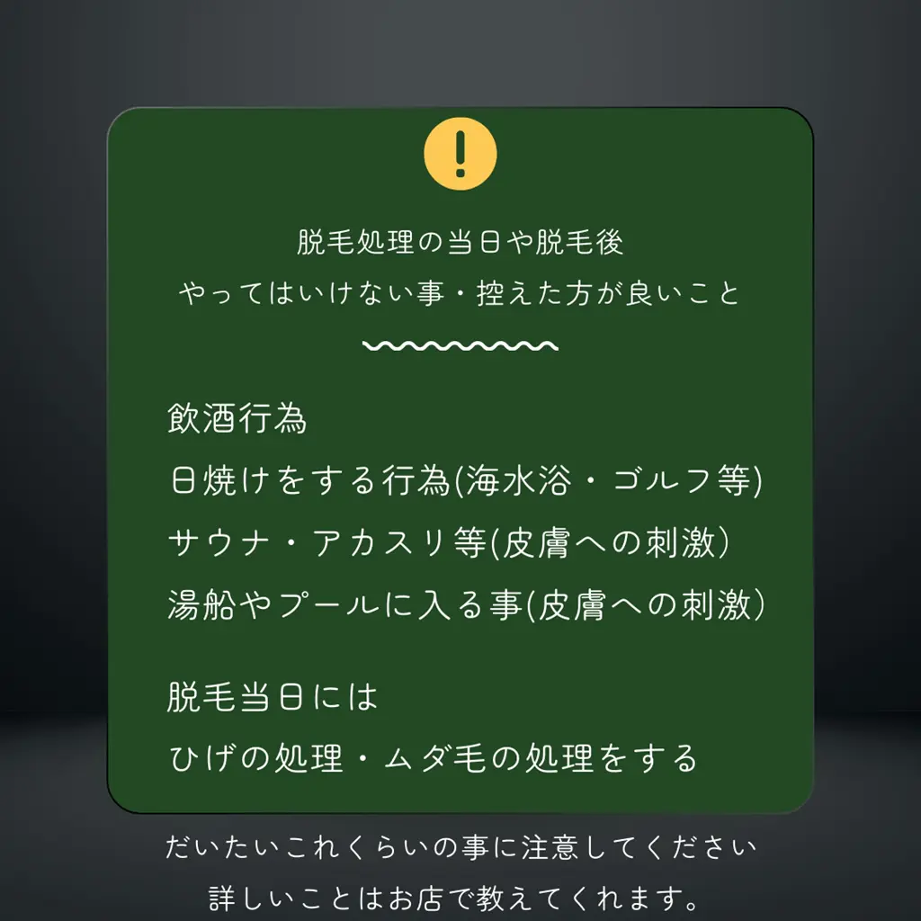 脱毛処理の当日や脱毛後 やってはいけない事・控えた方が良いこと 脱毛当日 ひげの処理・ムダ毛の処理 をしておく ※経験者には当たり前の事かもしれませんが、 私は知りませんでした(笑) 飲酒行為 日焼けをする行為 海水浴・ゴルフ等は注意 サウナ・アカスリ等 皮膚への強い刺激はNG 湯船やプールに入る事 皮膚への強い刺激はNG 詳しいことは直接サロンに お問合せください。