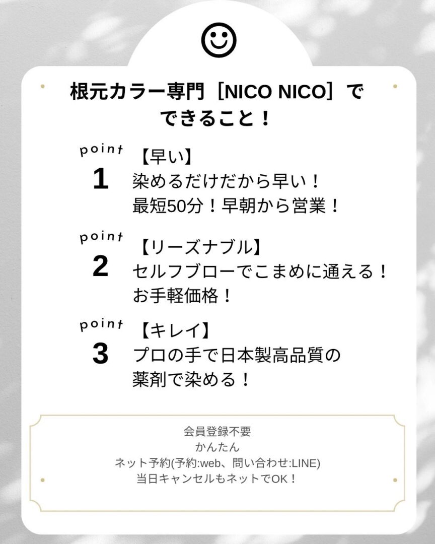 根元カラー専門 [NICO NICO]で できること! point 【早い】 1 染めるだけだから早い! point 最短50分!早朝から営業! 【リーズナブル】 2 セルフブローでこまめに通える! お手軽価格! point 【キレイ】 3 プロの手で日本製高品質の 薬剤で染める! 会員登録不要 かんたん ネット予約(予約 : web、 問い合わせ:LINE) 当日キャンセルもネットでOK!