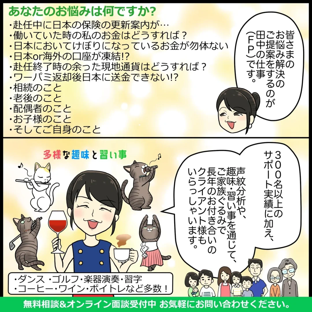 あなたのお悩みは何ですか?
・赴任中に日本の保険の更新案内が・・・
・働いていた時の私のお金はどうすれば?
・日本においてけぼりになっているお金が勿体ない
・日本or海外の口座が凍結!?
・赴任終了時の余った現地通貨はどうすれば? ・ワーパミ返却後日本に送金できない!?
・相続のこと ・老後のこと ・配偶者のこと

みなさんのお悩み解決のご提案するのがファイナンシャルプランナーの仕事です。