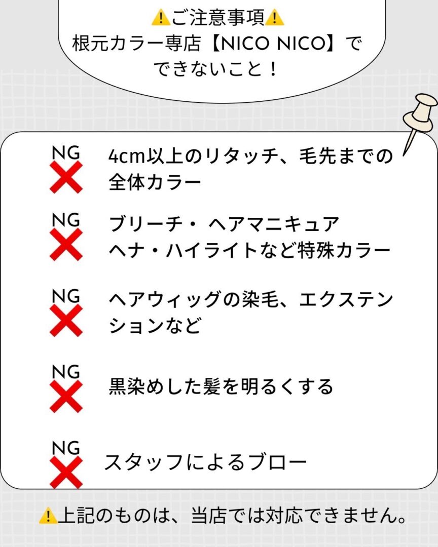 
! ご注意事項!
根元カラー専店 【NICO NICO】で
できないこと!
NG
4cm以上のリタッチ、 毛先までの
X 全体カラー
NG ブリーチ ヘアマニキュア
X ヘナ・ハイライトなど特殊カラー
NG ヘアウィッグの染毛、 エクステン
X ションなど
NG
黒染めした髪を明るくする
NG
X スタッフによるブロー
上記のものは、 当店では対応できません。