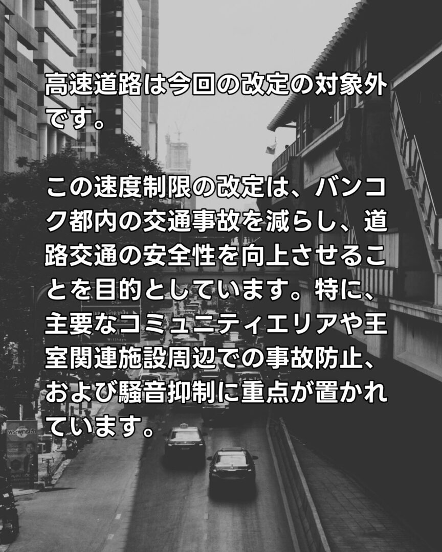 この速度制限の改定は、バンコク都内の交通事故を減らし、道路交通の安全性を向上させることを目的としています。特に、主要なコミュニティエリアや王室関連施設周辺での事故防止、および騒音抑制に重点が置かれています。