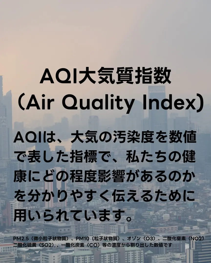 AQI(Air Quality Index)についての説明 大気の汚染度を数値で表した指標で、私たちの健康にどの程度影響があるのかを分かりやすく伝えるために用いられています。 AQIはPM2.5(微小粒子状物質)、PM10(粒子状物質)、オゾン(O3)、二酸化窒素(NO2) 二酸化硫黄(SO2)、一酸化炭素(CO)等の濃度から割り出した数値です