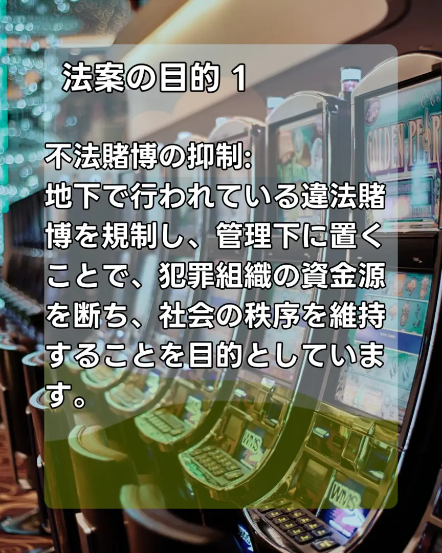 法案の目的1
不法賭博の抑制:
地下で行われている違法賭博を規制し、管理下に置くことで、犯罪組織の資金源を断ち、社会の秩序を維持することを目的としています。