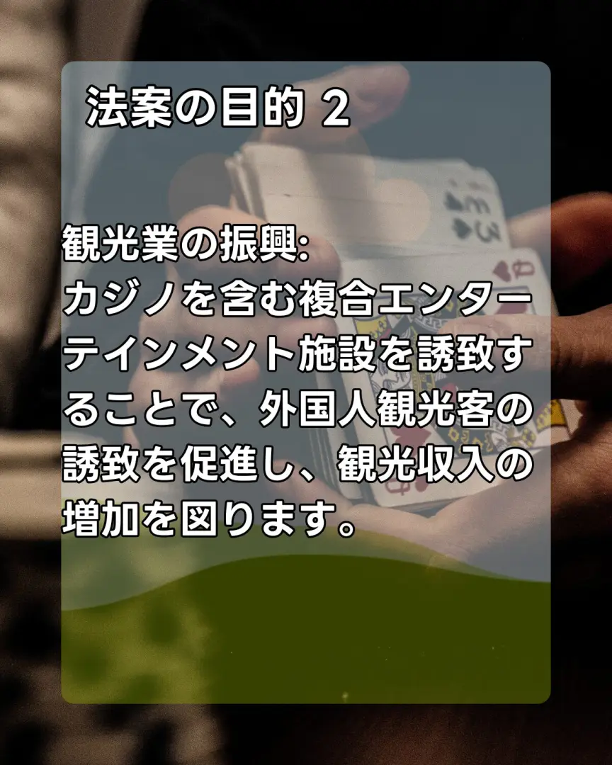 法案の目的2
観光業の振興:
カジノを含む複合エンターテインメント施設を誘致することで、外国人観光客の誘致を促進し、観光収入の増加を図ります。