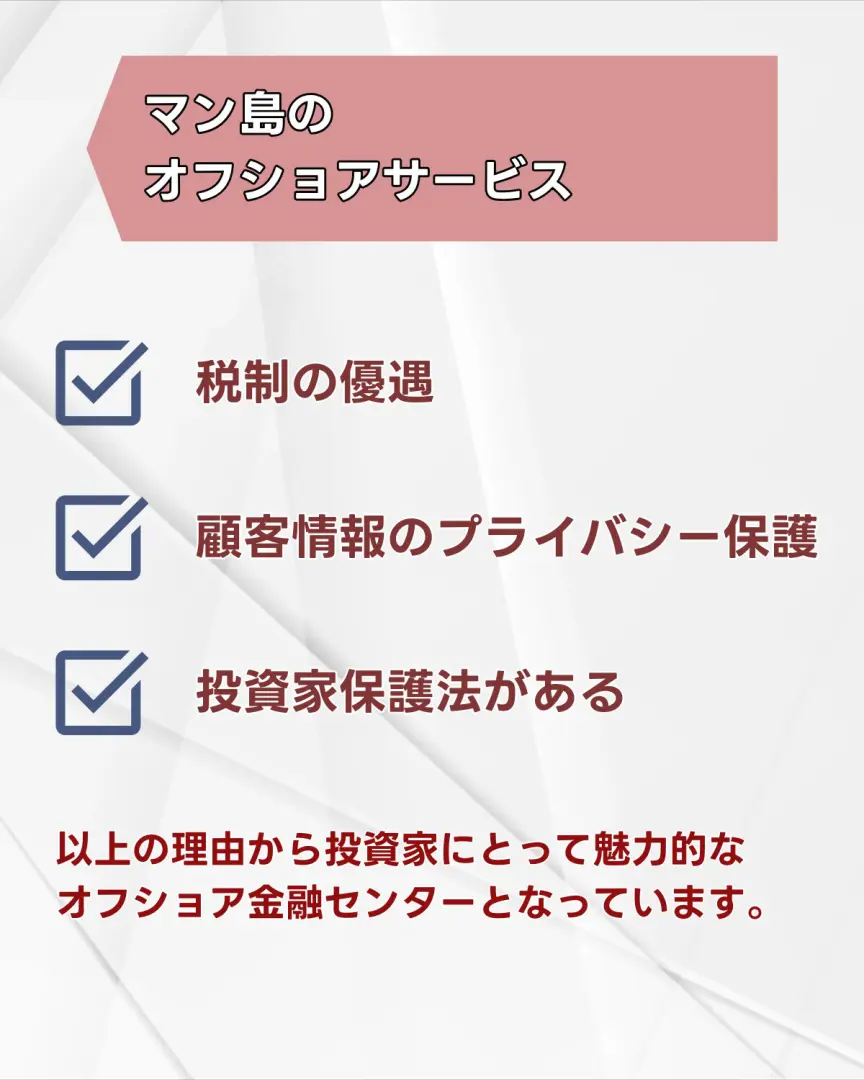マン島の税制について 法人税は原則として0%です。 特定の事業(銀行業など)に対しては10%の税率が適用されます。 個人所得税:年間所得に応じて税率が異なり、最高税率は20%です。 キャピタルゲイン税(譲渡所得税)や相続税はありません。 マン島の金融機関の個人情報保護について 顧客情報の保護に力を入れており、顧客はプライバシーを保護しながら、金融取引を行うことができます。 以上の理由から 多くの企業や投資家にとって魅力的なオフショア金融センターとなっています。