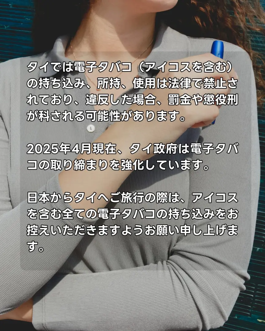 日本からの旅行者でもタイでは電子タバコ(アイコスを含む)の持ち込み、所持、使用は法律で禁止されており、違反した場合、罰金や懲役刑が科される可能性があります。