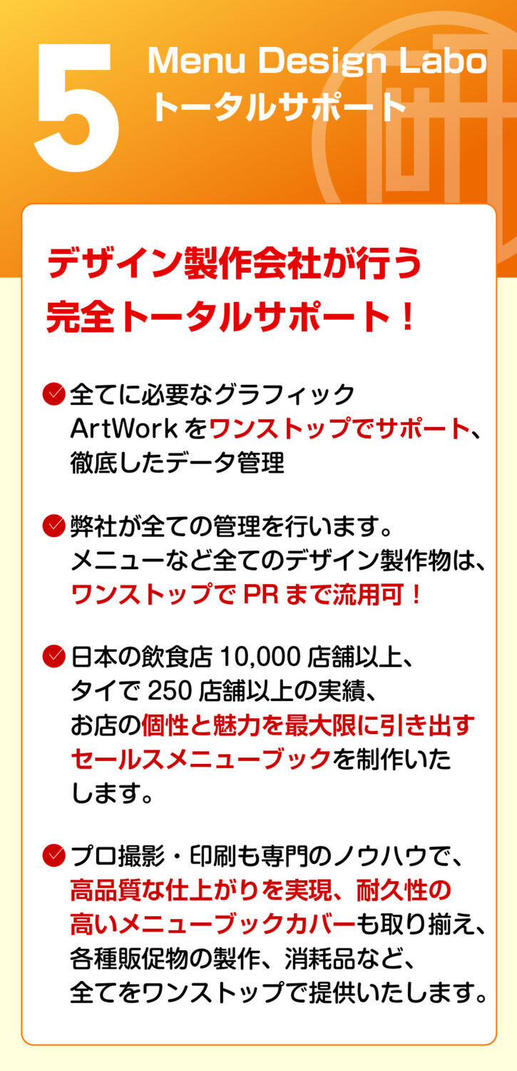Menu Design Labo トータルサポート デザイン製作会社が行う完全トータルサポート！

全てに及ぶグラフィックArtWorkをワンストップでサポート、徹底したデータ管理

弊社が全てを実行します。メニューなど全てのデザイン製作物は、ワンストップでPRまで活用可能！

日本の飲食店10,000店舗以上、タイで250店舗以上の実績 　他国店舗は海外最大展開に引き出すセールスプロモーションを実施！

印刷も、印刷も専門のノウハウで、高品質で低価格、短納期で提供！

デザイン製作から印刷物の手配、海外店舗への発送、納品物など、全てをワンストップで提供いたします！