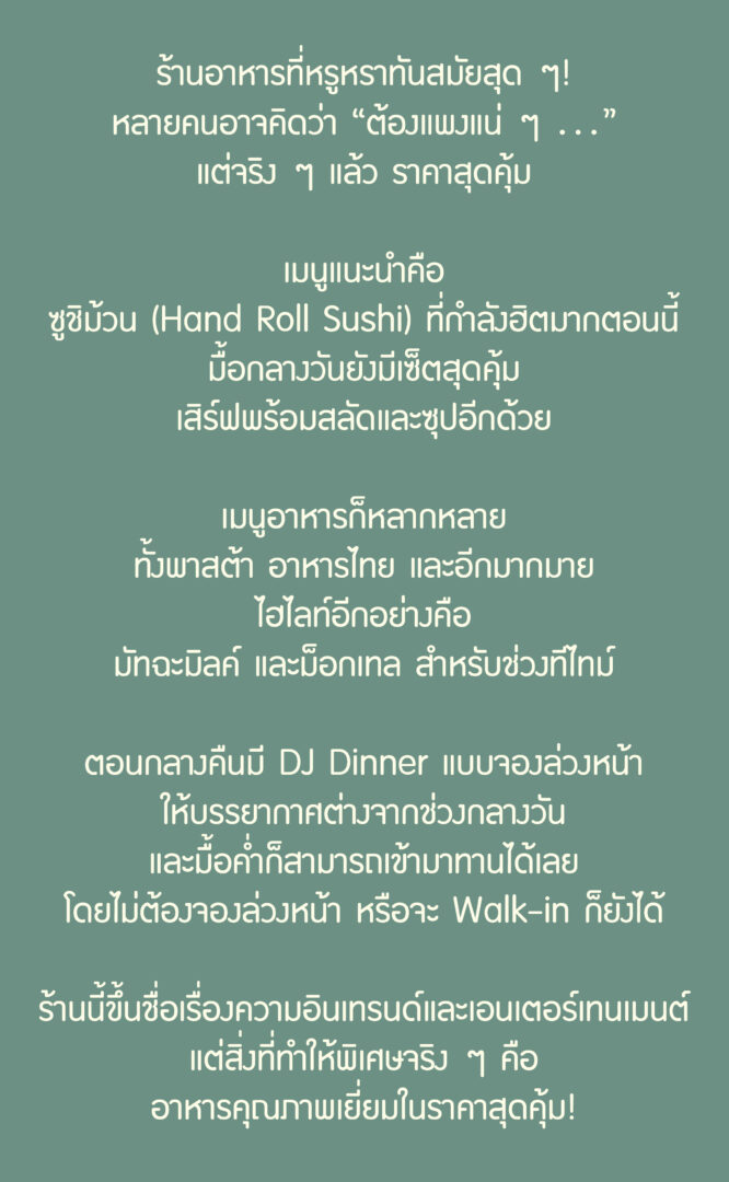 ร้านอาหารที่หรูหราทันสมัยสุด ๆ!
หลายคนอาจคิดว่า "ต้องแพงแน่ ๆ ..."
แต่จริง ๆ แล้ว ราคาสุดคุ้ม

เมนูแนะนำคือ
ซูชิม้วน (Hand Roll Sushi) ที่กำลังฮิตมากตอนนี้
มื้อกลางวันยังมีเซ็ตสุดคุ้ม
เสิร์ฟพร้อมสลัดและซุปอีกด้วย

เมนูอาหารก็หลากหลาย
ทั้งพาสต้า อาหารไทย และอีกมากมาย
ไฮไลท์อีกอย่างคือ
มัทฉะมินต์ และม็อกเทล สำหรับช่วงที่ไม่

ตอนกลางคืนมี DJ Dinner แบบจองล่วงหน้า
ให้บรรยากาศต่างจากช่วงกลางวัน
และมื้อค่ำก็สามารถเข้ามาทานได้เลย
โดยไม่ต้องจองล่วงหน้า หรือจะ Walk-in ก็ยังได้

ร้านนี้ขึ้นชื่อเรื่องความอินเทรนด์และเอนเตอร์เทนเมนต์
แต่สิ่งที่ทำให้พิเศษจริง ๆ คือ
อาหารคุณภาพเยี่ยมในราคาสุดคุ้ม!