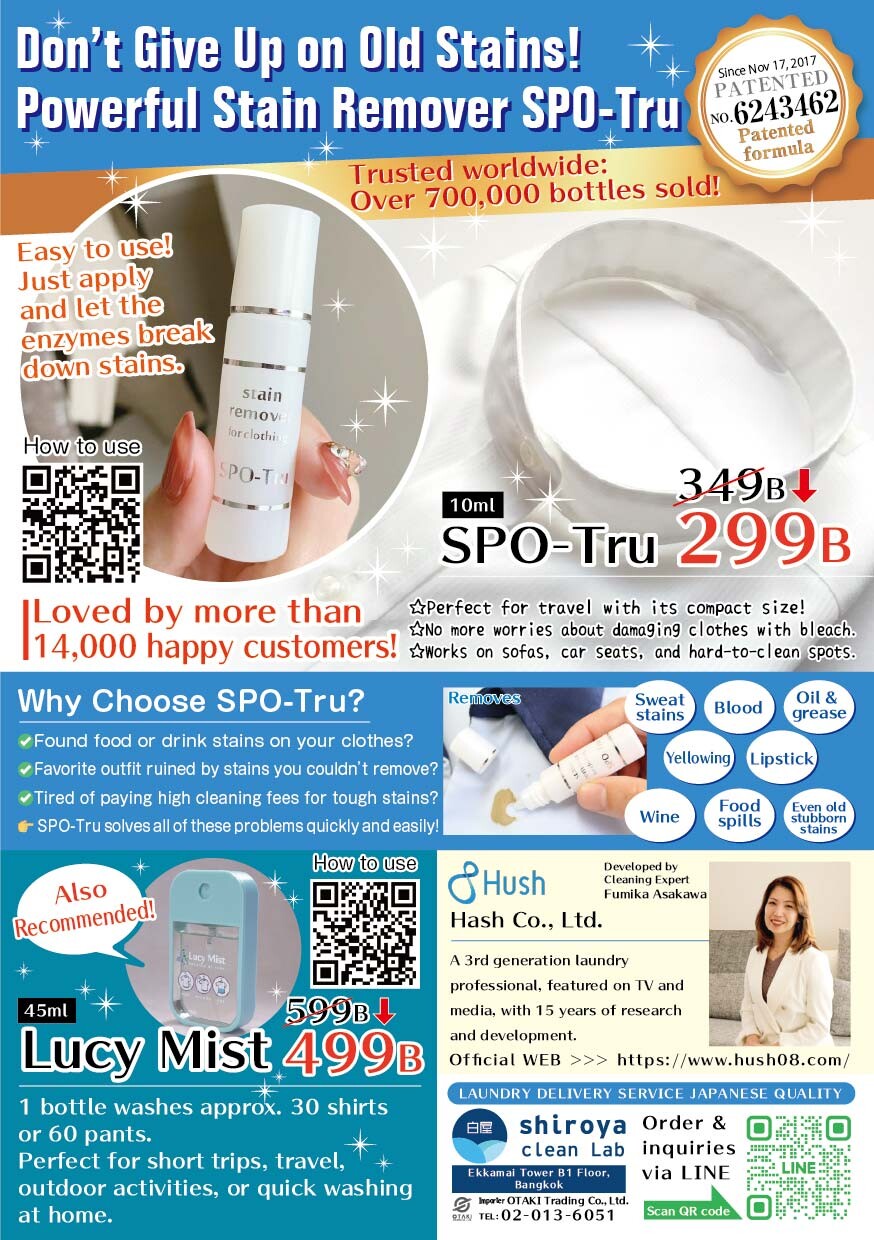 Don't Give Up on Old Stains! Powerful Stain Remover SPO-Tru Trusted worldwide: Over 700,000 bottles sold! 特許情報 Since Nov 17, 2017 PATENTED NO. 6243462 Patented formula SPO-Tru 商品情報 10ml SPO-Tru 349B Perfect for travel with its compact size! No more worries about damaging clothes with bleach. Works on sofas, car seats, and hard-to-clean spots. 使用方法 (左上) Easy to use! Just apply and let the enzymes break down stains. How to use 顧客の声 Loved by more than 14,000 happy customers! なぜSPO-Truを選ぶのか Why Choose SPO-Tru? ✔ Found food or drink stains on your clothes? ✔ Favorite outfit ruined by stains you couldn't remove? ✔ Tired of paying high cleaning fees for tough stains? SPO-Tru solves all of these problems quickly and easily! シミの種類 Sweat stains, Blood, Oil & grease, Yellowing, Lipstick, Wine, Food spills, Even old stubborn stains Lucy Mist 商品情報 (左下) Also Recommended! 45ml Lucy Mist 599B 1 bottle washes approx. 30 shirts or 60 pants. Perfect for short trips, travel, outdoor activities, or quick washing at home. How to use 会社・開発者情報 Hush Co., Ltd. Developed by Cleaning Expert Yumiko Asakawa A 3rd generation laundry professional, featured on TV and media, with 15 years of research and development. Official WEB >>> https://www.hush08.com/ クリーニングサービス情報 LAUNDRY DELIVERY SERVICE JAPANESE QUALITY shiroya clean Lab Order & inquiries via LINE Ekkamai Tower B1 Floor, Bangkok Importer OTAKI Trading Co., Ltd. TEL: 02-013-6051 Scan QR code