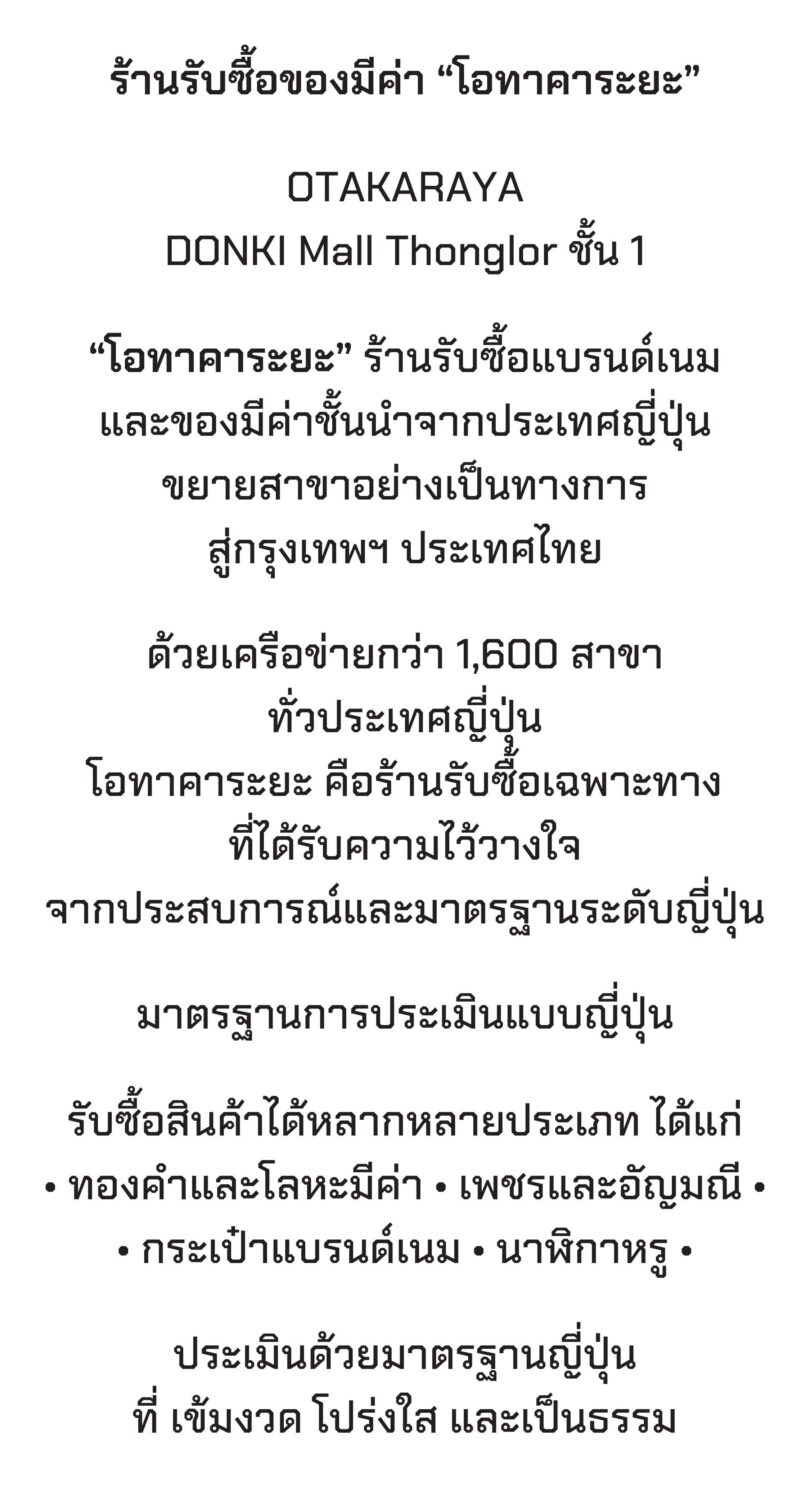 OTAKARAYA
DONKI Mall トンロー 1階
「オタカラヤ」は、日本発のブランド品・貴重品の買取専門店で、正式にバンコク・タイへ進出しました。
日本全国に1,600以上の店舗ネットワークを持ち、
オタカラヤは、経験と日本基準の信頼性により高い評価を得ている専門買取店です。
日本式の査定基準
買取対象品目は以下の通りです:
金や貴金属
ダイヤモンドや宝石
ブランドバッグ
高級腕時計
査定は、日本基準に基づき、厳格・透明・公正に行われます。
